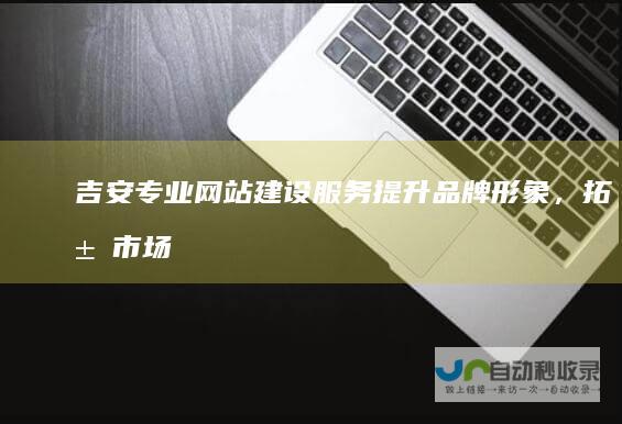 吉安专业网站建设服务：提升品牌形象，拓展市场机遇
